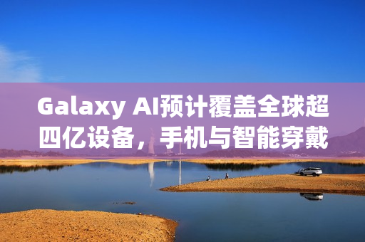 Galaxy AI预计覆盖全球超四亿设备，手机与智能穿戴领域全面布局