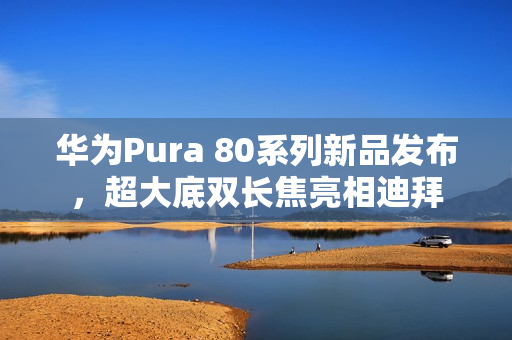 华为Pura 80系列新品发布，超大底双长焦亮相迪拜