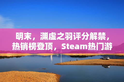 明末，渊虚之羽评分解禁，热销榜登顶，Steam热门游戏重磅推荐