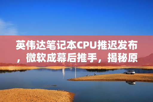 英伟达笔记本CPU推迟发布，微软成幕后推手，揭秘原因曝光