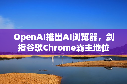 OpenAI推出AI浏览器，剑指谷歌Chrome霸主地位