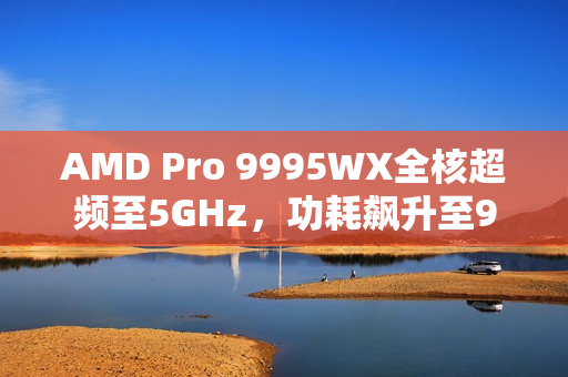 AMD Pro 9995WX全核超频至5GHz，功耗飙升至950W的强悍性能标题