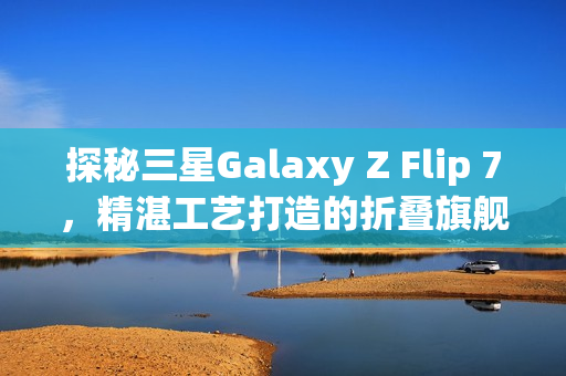 探秘三星Galaxy Z Flip 7，精湛工艺打造的折叠旗舰手机