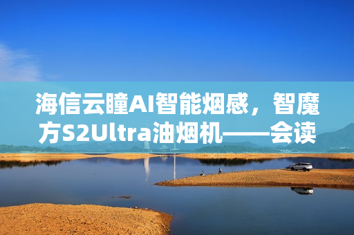 海信云瞳AI智能烟感，智魔方S2Ultra油烟机——会读空气的科技新标杆
