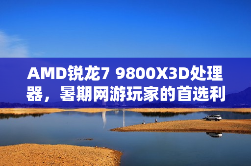 AMD锐龙7 9800X3D处理器，暑期网游玩家的首选利器