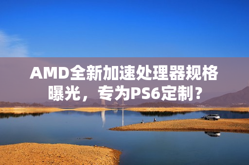 AMD全新加速处理器规格曝光，专为PS6定制？