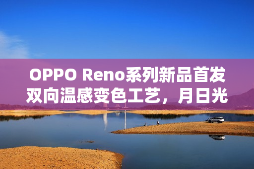 OPPO Reno系列新品首发双向温感变色工艺，月日光配色新品正式开售