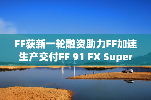 FF获新一轮融资助力FF加速生产交付FF 91 FX Super One，贾跃亭再次融资成功！