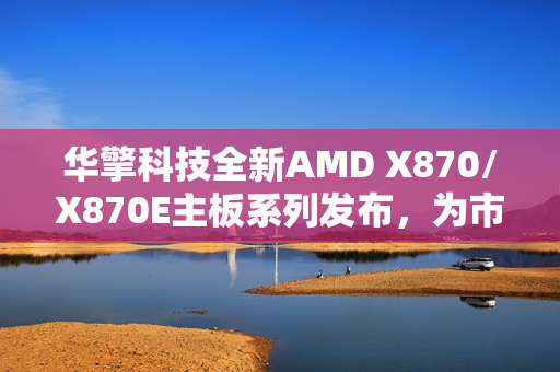 华擎科技全新AMD X870/X870E主板系列发布，为市场带来创新活力