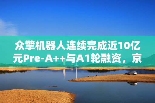 众擎机器人连续完成近10亿元Pre-A++与A1轮融资，京东领投