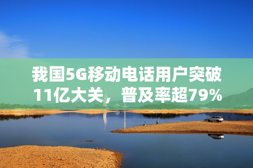 我国5G移动电话用户突破11亿大关，普及率超79%