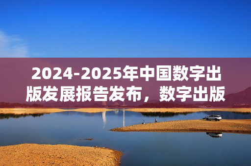 2024-2025年中国数字出版发展报告发布，数字出版推动知识普惠趋势凸显