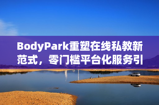 BodyPark重塑在线私教新范式，零门槛平台化服务引领健身革命