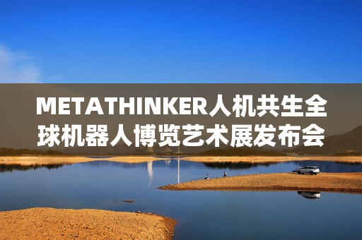 METATHINKER人机共生全球机器人博览艺术展发布会隆重举行，探索人机共生新时代