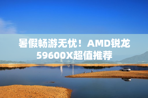 暑假畅游无忧！AMD锐龙59600X超值推荐