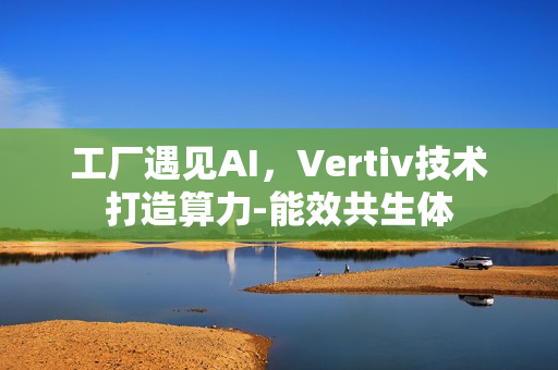 工厂遇见AI，Vertiv技术打造算力-能效共生体