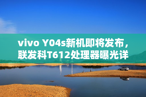 vivo Y04s新机即将发布，联发科T612处理器曝光详细参数