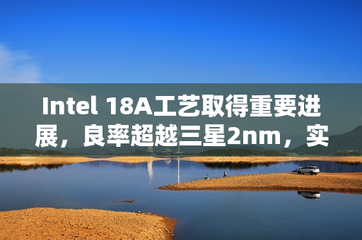 Intel 18A工艺取得重要进展，良率超越三星2nm，实力依旧强劲