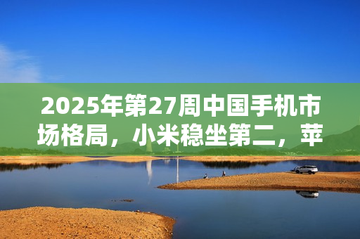 2025年第27周中国手机市场格局，小米稳坐第二，苹果排名第六