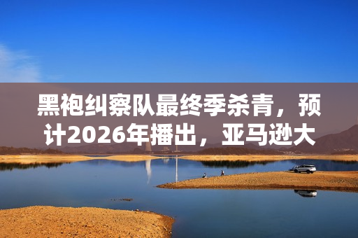 黑袍纠察队最终季杀青，预计2026年播出，亚马逊大作迎来告别时刻