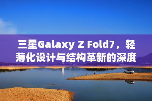 三星Galaxy Z Fold7，轻薄化设计与结构革新的深度解析