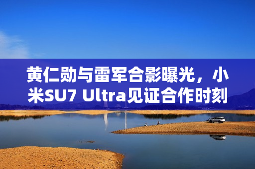 黄仁勋与雷军合影曝光，小米SU7 Ultra见证合作时刻