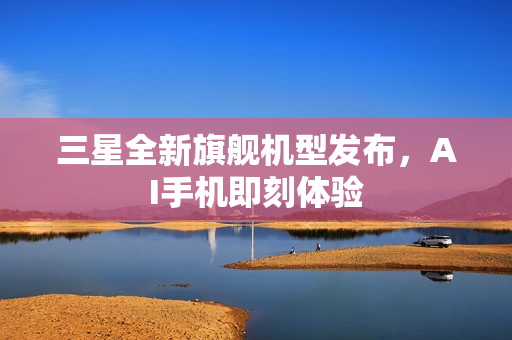 三星全新旗舰机型发布，AI手机即刻体验