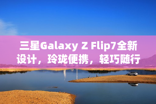 三星Galaxy Z Flip7全新设计，玲珑便携，轻巧随行，体验跃升