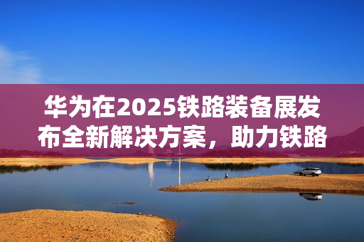 华为在2025铁路装备展发布全新解决方案，助力铁路智能化加速推进