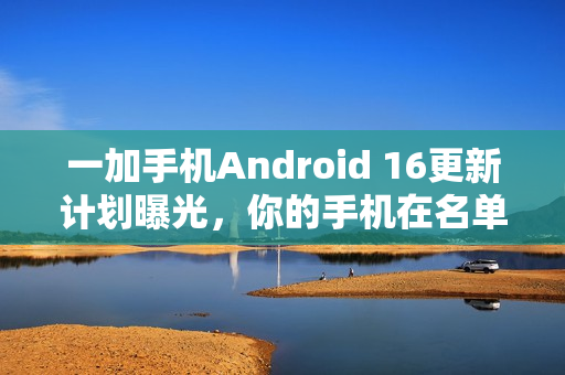 一加手机Android 16更新计划曝光，你的手机在名单上吗？