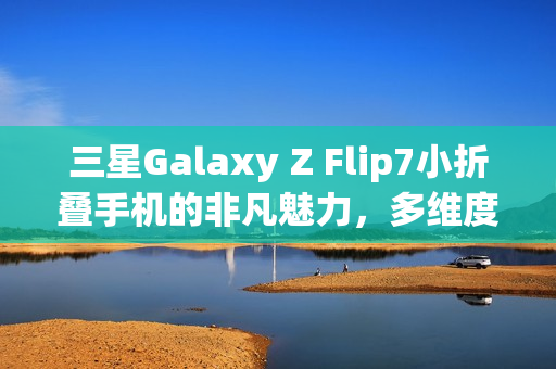 三星Galaxy Z Flip7小折叠手机的非凡魅力,多维度优化展现卓越性能 三星Galaxy Z Flip7小折叠手机的非凡魅力,多维度优化展现卓越性能