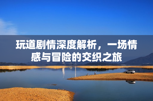 玩道剧情深度解析，一场情感与冒险的交织之旅