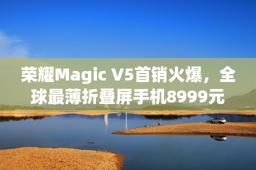 荣耀Magic V5首销火爆，全球最薄折叠屏手机8999元起售引爆市场热度