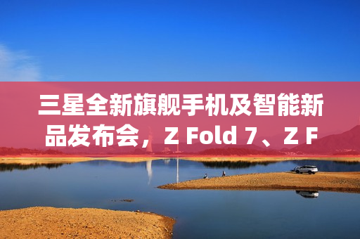三星全新旗舰手机及智能新品发布会，Z Fold 7、Z Flip 7手表与头显悉数登场