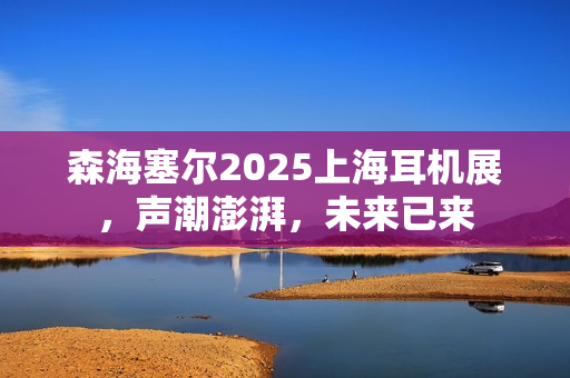 森海塞尔2025上海耳机展,声潮澎湃,未来已来 森海塞尔2025上海耳机展,声潮澎湃,未来已来