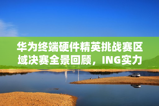 华为终端硬件精英挑战赛区域决赛全景回顾，ING实力，IN挑战 2025