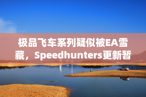 极品飞车系列疑似被EA雪藏，Speedhunters更新暂停引发猜测风暴
