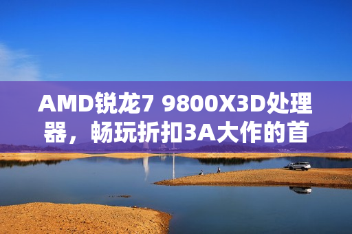AMD锐龙7 9800X3D处理器，畅玩折扣3A大作的首选利器