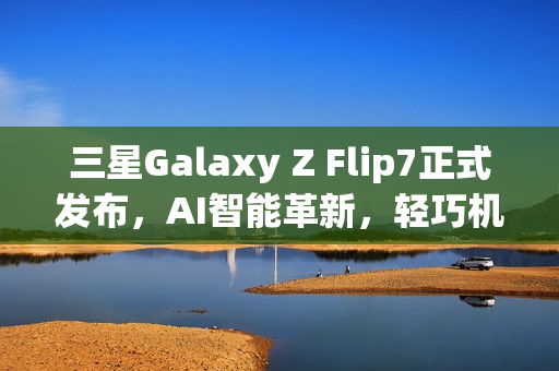 三星Galaxy Z Flip7正式发布，AI智能革新，轻巧机身与外屏升级亮相