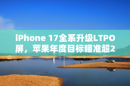 iPhone 17全系升级LTPO屏，苹果年度目标瞄准超2.3亿台出货量