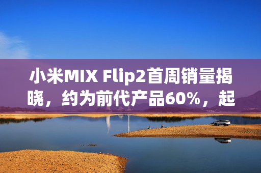 小米MIX Flip2首周销量揭晓，约为前代产品60%，起售价5999起！
