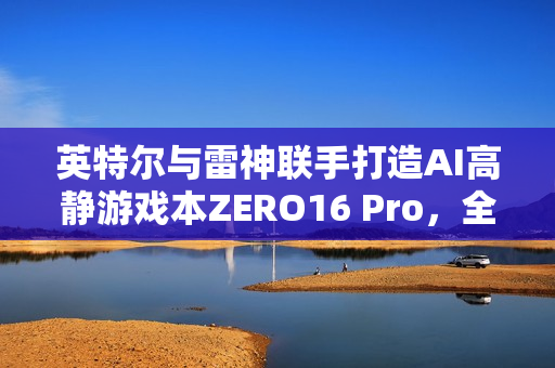 英特尔与雷神联手打造AI高静游戏本ZERO16 Pro，全能游戏体验引领新时代