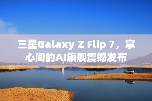 三星Galaxy Z Flip 7，掌心间的AI旗舰震撼发布