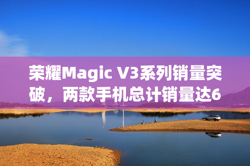 荣耀Magic V3系列销量突破，两款手机总计销量达62.4万台！