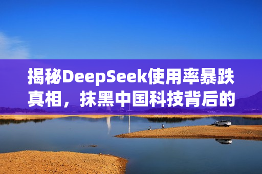 揭秘DeepSeek使用率暴跌真相，抹黑中国科技背后的阴谋