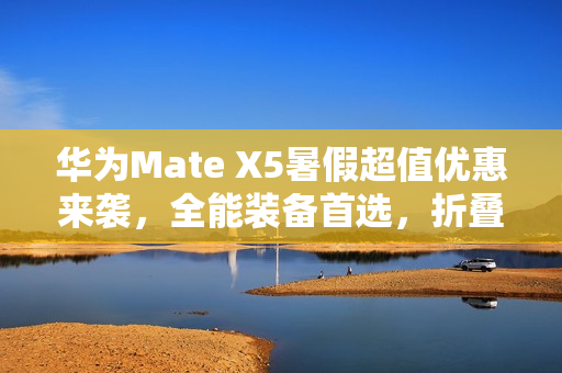 华为Mate X5暑假超值优惠来袭，全能装备首选，折叠屏购机正当其时！
