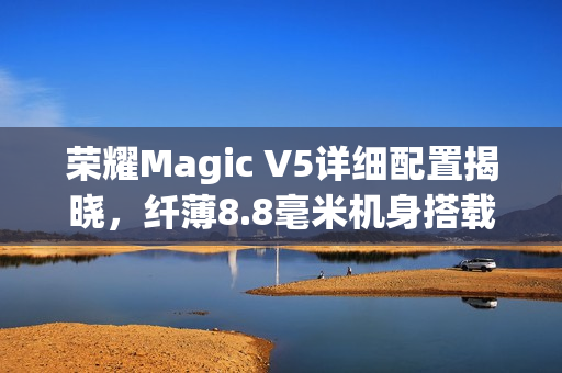 荣耀Magic V5详细配置揭晓，纤薄8.8毫米机身搭载6100mAh电池