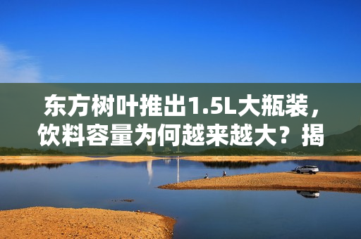 东方树叶推出1.5L大瓶装，饮料容量为何越来越大？揭秘原因