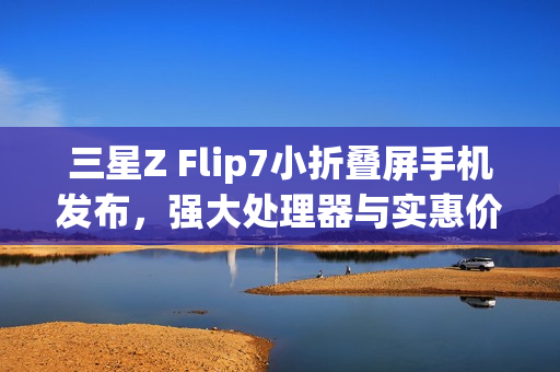 三星Z Flip7小折叠屏手机发布，强大处理器与实惠价格揭晓，7999元起售