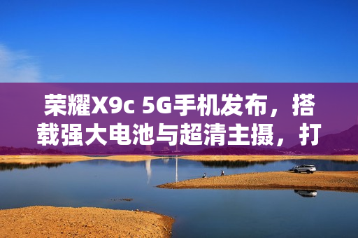 荣耀X9c 5G手机发布，搭载强大电池与超清主摄，打造全新影像体验